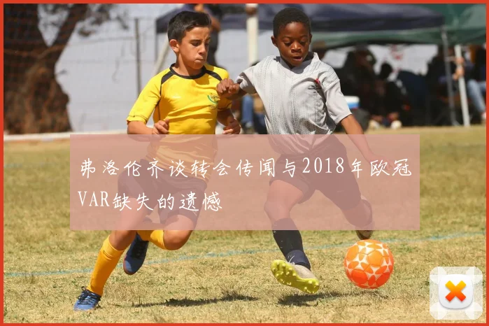 弗洛伦齐谈转会传闻与2018年欧冠VAR缺失的遗憾